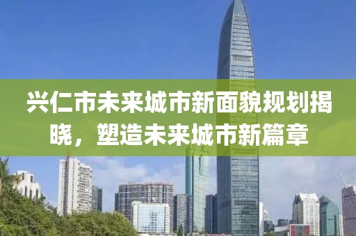 兴仁市未来城市新面貌规划揭晓，塑造未来城市新篇章