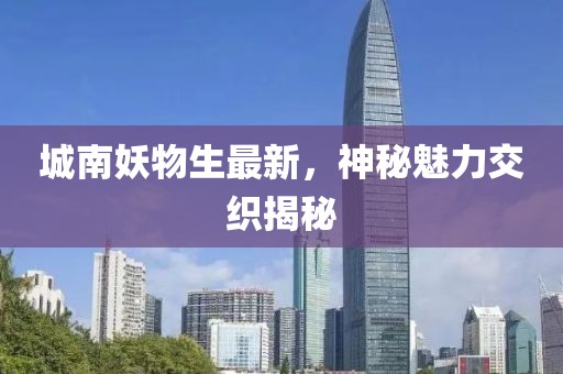 城南妖物生最新，神秘魅力交织揭秘