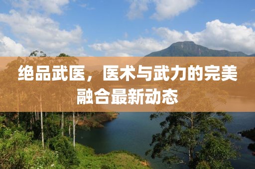 绝品武医，医术与武力的完美融合最新动态