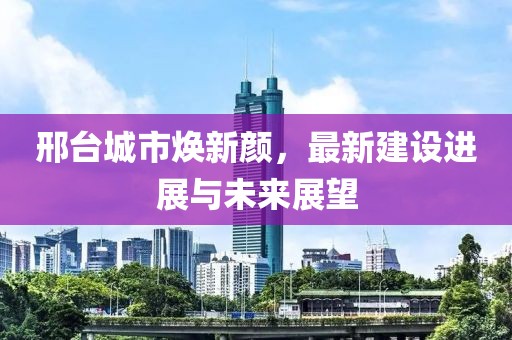 邢台城市焕新颜，最新建设进展与未来展望