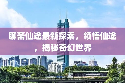 聊斋仙途最新探索，领悟仙途，揭秘奇幻世界