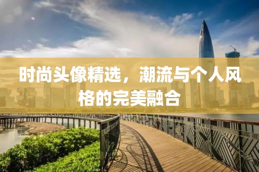 时尚头像精选，潮流与个人风格的完美融合
