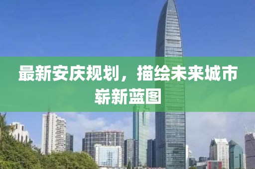 最新安庆规划，描绘未来城市崭新蓝图