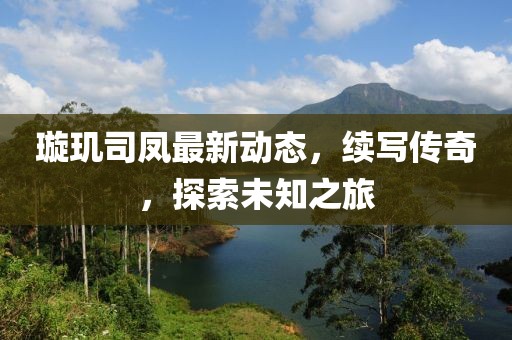 璇玑司凤最新动态，续写传奇，探索未知之旅