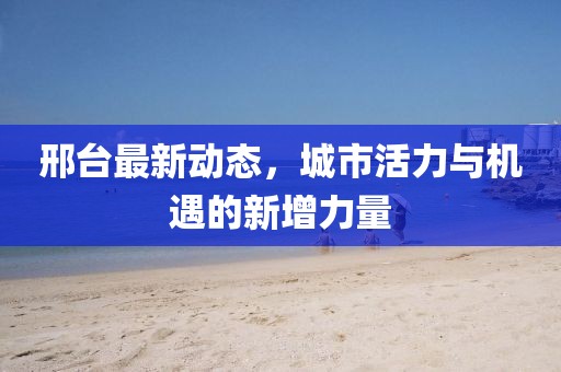 邢台最新动态，城市活力与机遇的新增力量