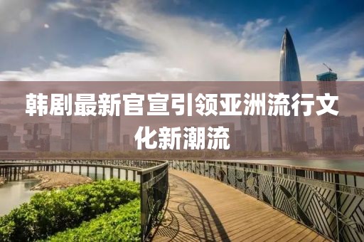 韩剧最新官宣引领亚洲流行文化新潮流
