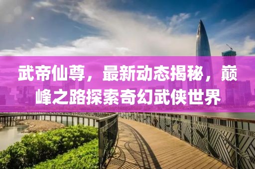 武帝仙尊，最新动态揭秘，巅峰之路探索奇幻武侠世界