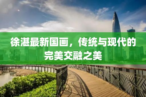 徐湛最新国画，传统与现代的完美交融之美