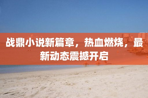 战鼎小说新篇章，热血燃烧，最新动态震撼开启