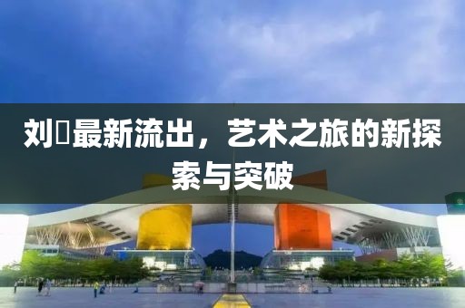 刘玥最新流出，艺术之旅的新探索与突破