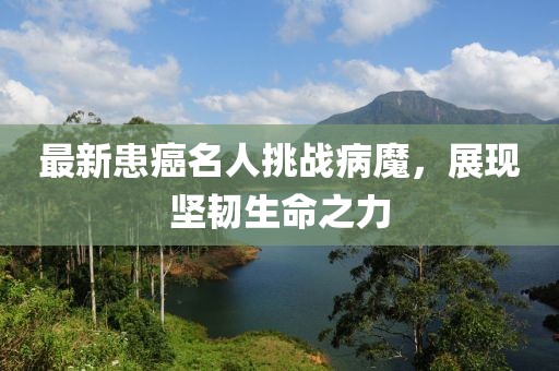 最新患癌名人挑战病魔，展现坚韧生命之力