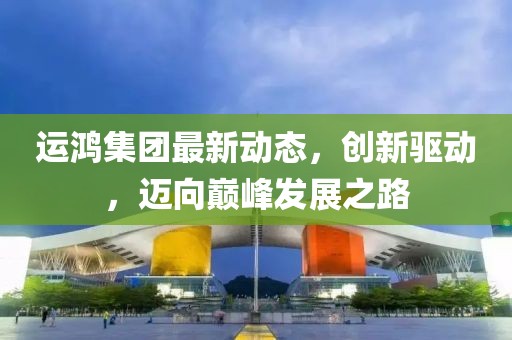 运鸿集团最新动态，创新驱动，迈向巅峰发展之路