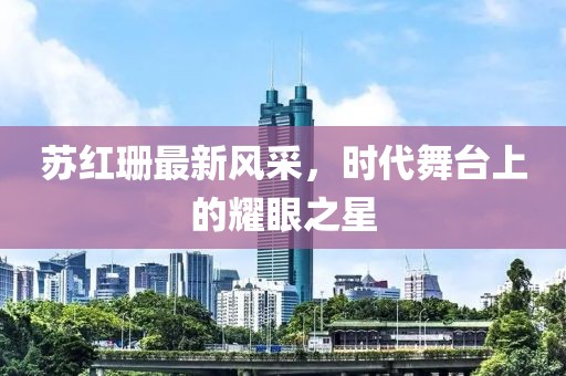 苏红珊最新风采，时代舞台上的耀眼之星