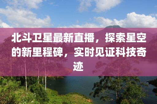 北斗卫星最新直播，探索星空的新里程碑，实时见证科技奇迹
