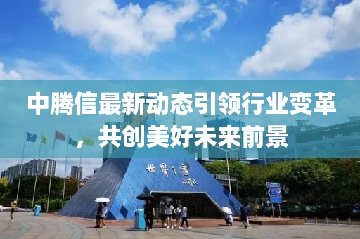 中腾信最新动态引领行业变革，共创美好未来前景