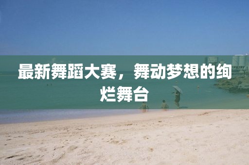 最新舞蹈大赛，舞动梦想的绚烂舞台