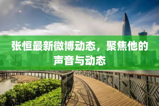 张恒最新微博动态，聚焦他的声音与动态