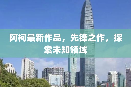 阿柯最新作品，先锋之作，探索未知领域