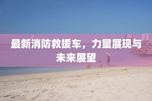 最新消防救援车，力量展现与未来展望