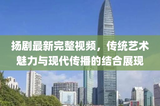 扬剧最新完整视频，传统艺术魅力与现代传播的结合展现