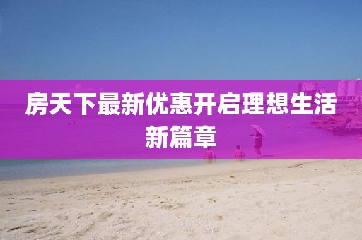 房天下最新优惠开启理想生活新篇章