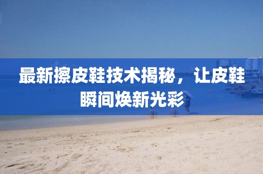 最新擦皮鞋技术揭秘，让皮鞋瞬间焕新光彩