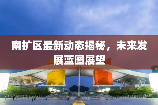 南扩区最新动态揭秘，未来发展蓝图展望
