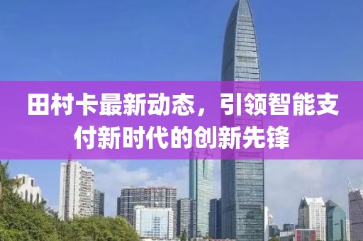 田村卡最新动态，引领智能支付新时代的创新先锋