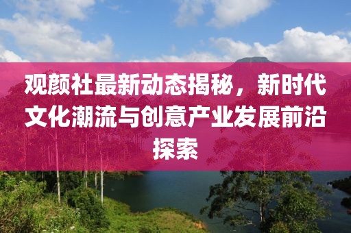 观颜社最新动态揭秘，新时代文化潮流与创意产业发展前沿探索