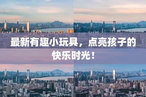 最新有趣小玩具，点亮孩子的快乐时光！