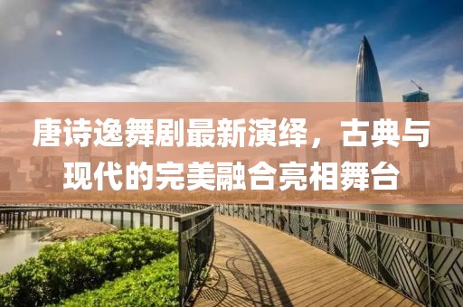 唐诗逸舞剧最新演绎，古典与现代的完美融合亮相舞台