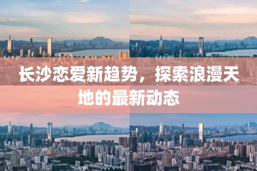 长沙恋爱新趋势，探索浪漫天地的最新动态