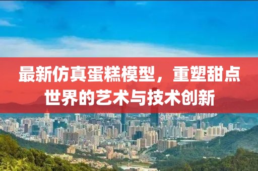 最新仿真蛋糕模型，重塑甜点世界的艺术与技术创新
