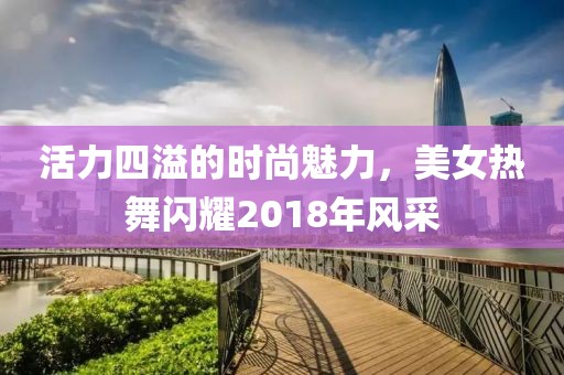 活力四溢的时尚魅力，美女热舞闪耀2018年风采