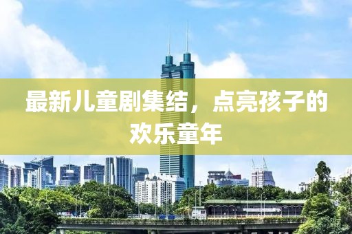 最新儿童剧集结，点亮孩子的欢乐童年