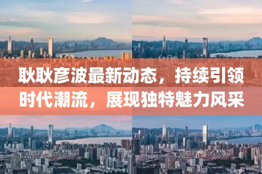 耿耿彦波最新动态，持续引领时代潮流，展现独特魅力风采