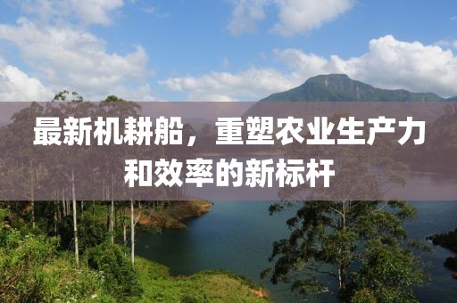 最新机耕船，重塑农业生产力和效率的新标杆