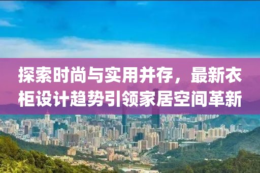 探索时尚与实用并存，最新衣柜设计趋势引领家居空间革新