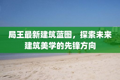 局王最新建筑蓝图，探索未来建筑美学的先锋方向