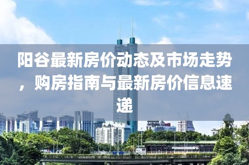阳谷最新房价动态及市场走势，购房指南与最新房价信息速递
