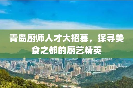 青岛厨师人才大招募，探寻美食之都的厨艺精英