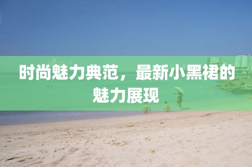 时尚魅力典范，最新小黑裙的魅力展现