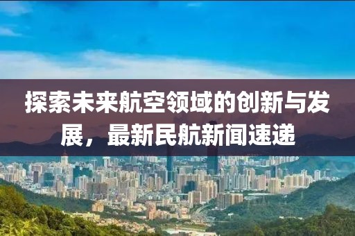 探索未来航空领域的创新与发展，最新民航新闻速递