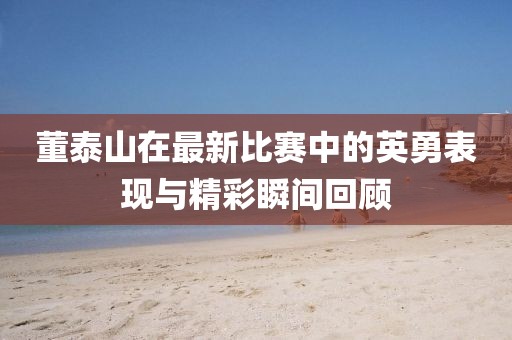 董泰山在最新比赛中的英勇表现与精彩瞬间回顾