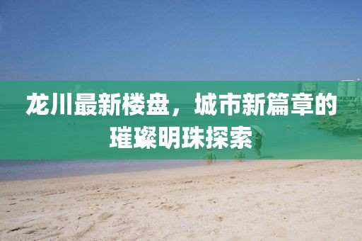 龙川最新楼盘，城市新篇章的璀璨明珠探索