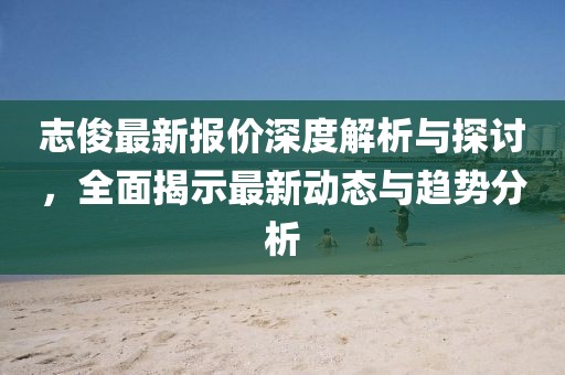 志俊最新报价深度解析与探讨，全面揭示最新动态与趋势分析