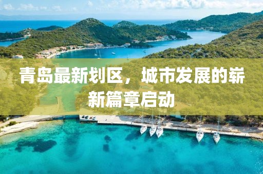青岛最新划区，城市发展的崭新篇章启动