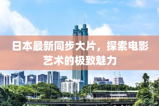日本最新同步大片，探索电影艺术的极致魅力
