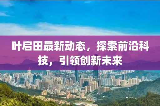 叶启田最新动态，探索前沿科技，引领创新未来
