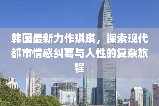 韩国最新力作琪琪，探索现代都市情感纠葛与人性的复杂旅程